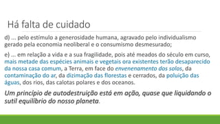 Há falta de cuidado
d) ... pelo estímulo a generosidade humana, agravado pelo individualismo
gerado pela economia neoliberal e o consumismo desmesurado;
e) ... em relação a vida e a sua fragilidade, pois até meados do século em curso,
mais metade das espécies animais e vegetais ora existentes terão desaparecido
da nossa casa comum, a Terra, em face do envenenamento dos solos, da
contaminação do ar, da dizimação das florestas e cerrados, da poluição das
águas, dos rios, das calotas polares e dos oceanos.
Um princípio de autodestruição está em ação, quase que liquidando o
sutil equilíbrio do nosso planeta.
 