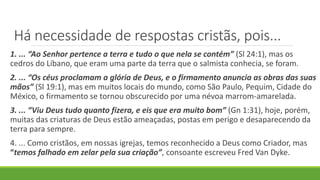 Há necessidade de respostas cristãs, pois...
1. ... “Ao Senhor pertence a terra e tudo o que nela se contém” (Sl 24:1), mas os
cedros do Líbano, que eram uma parte da terra que o salmista conhecia, se foram.
2. ... “Os céus proclamam a glória de Deus, e o firmamento anuncia as obras das suas
mãos” (Sl 19:1), mas em muitos locais do mundo, como São Paulo, Pequim, Cidade do
México, o firmamento se tornou obscurecido por uma névoa marrom-amarelada.
3. ... “Viu Deus tudo quanto fizera, e eis que era muito bom” (Gn 1:31), hoje, porém,
muitas das criaturas de Deus estão ameaçadas, postas em perigo e desaparecendo da
terra para sempre.
4. ... Como cristãos, em nossas igrejas, temos reconhecido a Deus como Criador, mas
“temos falhado em zelar pela sua criação”, consoante escreveu Fred Van Dyke.
 