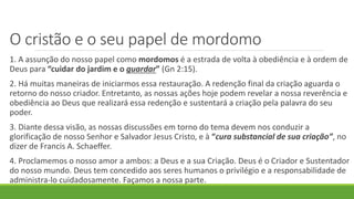 O cristão e o seu papel de mordomo
1. A assunção do nosso papel como mordomos é a estrada de volta à obediência e à ordem de
Deus para “cuidar do jardim e o guardar” (Gn 2:15).
2. Há muitas maneiras de iniciarmos essa restauração. A redenção final da criação aguarda o
retorno do nosso criador. Entretanto, as nossas ações hoje podem revelar a nossa reverência e
obediência ao Deus que realizará essa redenção e sustentará a criação pela palavra do seu
poder.
3. Diante dessa visão, as nossas discussões em torno do tema devem nos conduzir a
glorificação de nosso Senhor e Salvador Jesus Cristo, e à “cura substancial de sua criação”, no
dizer de Francis A. Schaeffer.
4. Proclamemos o nosso amor a ambos: a Deus e a sua Criação. Deus é o Criador e Sustentador
do nosso mundo. Deus tem concedido aos seres humanos o privilégio e a responsabilidade de
administra-lo cuidadosamente. Façamos a nossa parte.
 