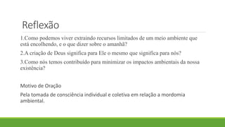 Reflexão
1.Como podemos viver extraindo recursos limitados de um meio ambiente que
está encolhendo, e o que dizer sobre o amanhã?
2.A criação de Deus significa para Ele o mesmo que significa para nós?
3.Como nós temos contribuído para minimizar os impactos ambientais da nossa
existência?
Motivo de Oração
Pela tomada de consciência individual e coletiva em relação a mordomia
ambiental.
 