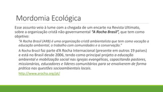 Mordomia Ecológica
Esse assunto veio à lume com a chegada de um encarte na Revista Ultimato,
sobre a organização cristã não-governamental “A Rocha Brasil”, que tem como
objetivo:
“A Rocha Brasil (ARB) é uma organização cristã ambientalista que tem como vocação a
educação ambiental, o trabalho com comunidades e a conservação.”
A Rocha Brasil faz parte d’A Rocha Internacional (presente em outros 19 países)
e está no Brasil desde 2006, tendo como principal projeto a educação
ambiental e mobilização social nas igrejas evangélicas, capacitando pastores,
missionários, educadores e líderes comunitários para se envolverem de forma
prática nas questões socioambientais locais.
http://www.arocha.org/pt/
 