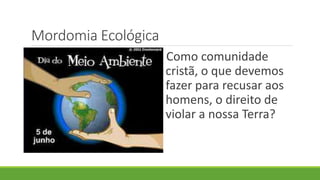 Mordomia Ecológica
Como comunidade
cristã, o que devemos
fazer para recusar aos
homens, o direito de
violar a nossa Terra?
 