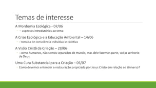 Temas de interesse
A Mordomia Ecológica - 07/06
◦ – aspectos introdutórios ao tema
A Crise Ecológica e a Educação Ambiental – 14/06
◦ - tomada de consciência individual e coletiva
A Visão Cristã da Criação – 28/06
◦ - como humanos, não somos separados do mundo, mas dele fazemos parte, sob o senhorio
de Deus
Uma Cura Substancial para a Criação – 05/07
◦ Como devemos entender a restauração propiciada por Jesus Cristo em relação ao Universo?
 
