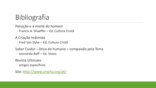 Bibliografia
Poluição e a morte do homem
◦ Francis A. Shaeffer – Ed. Cultura Cristã
A Criação redimida
◦ Fred Van Dyke – Ed. Cultura Cristã
Saber Cuidar – ética do humano – compaixão pela Terra
◦ Leonardo Boff – Ed. Vozes
Revista Ultimato
◦ artigos específicos
Site: http://www.arocha.org/pt/
 