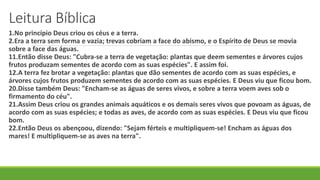 Leitura Bíblica
1.No princípio Deus criou os céus e a terra.
2.Era a terra sem forma e vazia; trevas cobriam a face do abismo, e o Espírito de Deus se movia
sobre a face das águas.
11.Então disse Deus: "Cubra-se a terra de vegetação: plantas que deem sementes e árvores cujos
frutos produzam sementes de acordo com as suas espécies". E assim foi.
12.A terra fez brotar a vegetação: plantas que dão sementes de acordo com as suas espécies, e
árvores cujos frutos produzem sementes de acordo com as suas espécies. E Deus viu que ficou bom.
20.Disse também Deus: "Encham-se as águas de seres vivos, e sobre a terra voem aves sob o
firmamento do céu".
21.Assim Deus criou os grandes animais aquáticos e os demais seres vivos que povoam as águas, de
acordo com as suas espécies; e todas as aves, de acordo com as suas espécies. E Deus viu que ficou
bom.
22.Então Deus os abençoou, dizendo: "Sejam férteis e multipliquem-se! Encham as águas dos
mares! E multipliquem-se as aves na terra".
 
