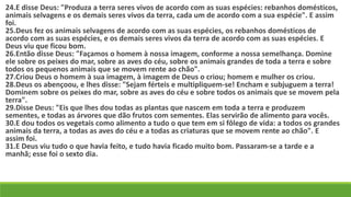 24.E disse Deus: "Produza a terra seres vivos de acordo com as suas espécies: rebanhos domésticos,
animais selvagens e os demais seres vivos da terra, cada um de acordo com a sua espécie". E assim
foi.
25.Deus fez os animais selvagens de acordo com as suas espécies, os rebanhos domésticos de
acordo com as suas espécies, e os demais seres vivos da terra de acordo com as suas espécies. E
Deus viu que ficou bom.
26.Então disse Deus: "Façamos o homem à nossa imagem, conforme a nossa semelhança. Domine
ele sobre os peixes do mar, sobre as aves do céu, sobre os animais grandes de toda a terra e sobre
todos os pequenos animais que se movem rente ao chão".
27.Criou Deus o homem à sua imagem, à imagem de Deus o criou; homem e mulher os criou.
28.Deus os abençoou, e lhes disse: "Sejam férteis e multipliquem-se! Encham e subjuguem a terra!
Dominem sobre os peixes do mar, sobre as aves do céu e sobre todos os animais que se movem pela
terra".
29.Disse Deus: "Eis que lhes dou todas as plantas que nascem em toda a terra e produzem
sementes, e todas as árvores que dão frutos com sementes. Elas servirão de alimento para vocês.
30.E dou todos os vegetais como alimento a tudo o que tem em si fôlego de vida: a todos os grandes
animais da terra, a todas as aves do céu e a todas as criaturas que se movem rente ao chão". E
assim foi.
31.E Deus viu tudo o que havia feito, e tudo havia ficado muito bom. Passaram-se a tarde e a
manhã; esse foi o sexto dia.
 