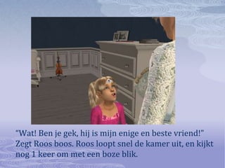 “Wat! Ben je gek, hij is mijn enige en beste vriend!” Zegt Roos boos. Roos loopt snel de kamer uit, en kijkt nog 1 keer om met een boze blik.