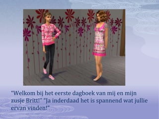 “Welkom bij het eerste dagboek van mij en mijn zusje Britt!” “Ja inderdaad het is spannend wat jullie ervan vinden!”