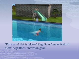 “Kom erin! Het is lekker” Zegt Sam. “maar ik durf niet!” Zegt Roos. “Gewoon gaan!