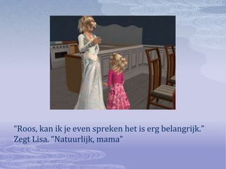 “Roos, kan ik je even spreken het is erg belangrijk.” Zegt Lisa. “Natuurlijk, mama”