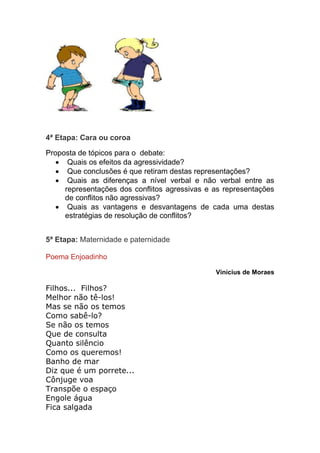 4ª Etapa: Cara ou coroa 
Proposta de tópicos para o debate: 
 Quais os efeitos da agressividade? 
 Que conclusões é que retiram destas representações? 
 Quais as diferenças a nível verbal e não verbal entre as 
representações dos conflitos agressivas e as representações 
de conflitos não agressivas? 
 Quais as vantagens e desvantagens de cada uma destas 
estratégias de resolução de conflitos? 
5ª Etapa: Maternidade e paternidade 
Poema Enjoadinho 
Vinícius de Moraes 
Filhos... Filhos? 
Melhor não tê-los! 
Mas se não os temos 
Como sabê-lo? 
Se não os temos 
Que de consulta 
Quanto silêncio 
Como os queremos! 
Banho de mar 
Diz que é um porrete... 
Cônjuge voa 
Transpõe o espaço 
Engole água 
Fica salgada 
 