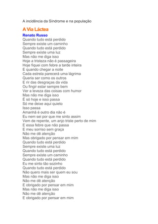A incidência da Síndrome e na população 
A Via Láctea 
Renato Russo 
Quando tudo está perdido 
Sempre existe um caminho 
Quando tudo está perdido 
Sempre existe uma luz 
Mas não me diga isso 
Hoje a tristeza não é passageira 
Hoje fiquei com febre a tarde inteira 
E quando chegar a noite 
Cada estrela parecerá uma lágrima 
Queria ser como os outros 
E rir das desgraças da vida 
Ou fingir estar sempre bem 
Ver a leveza das coisas com humor 
Mas não me diga isso 
É só hoje e isso passa 
Só me deixe aqui quieto 
Isso passa 
Amanhã é outro dia não é 
Eu nem sei por que me sinto assim 
Vem de repente, um anjo triste perto de mim 
E essa febre que não passa 
E meu sorriso sem graça 
Não me dê atenção 
Mas obrigado por pensar em mim 
Quando tudo está perdido 
Sempre existe uma luz 
Quando tudo está perdido 
Sempre existe um caminho 
Quando tudo está perdido 
Eu me sinto tão sozinho 
Quando tudo está perdido 
Não quero mais ser quem eu sou 
Mas não me diga isso 
Não me dê atenção 
E obrigado por pensar em mim 
Mas não me diga isso 
Não me dê atenção 
E obrigado por pensar em mim 
 