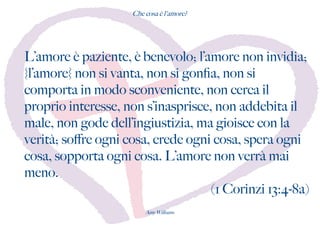 Che cosa è l'amore?
L’amore è paziente, è benevolo; l’amore non invidia;
{l’amore} non si vanta, non si gonfa, non si
comporta in modo sconveniente, non cerca il
proprio interesse, non s’inasprisce, non addebita il
male, non gode dell’ingiustizia, ma gioisce con la
verità; sofre ogni cosa, crede ogni cosa, spera ogni
cosa, sopporta ogni cosa. L’amore non verrà mai
meno.
(1 Corinzi 13:4-8a)
Amy Williams
 