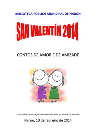BIBLIOTECA PÚBLICA MUNICIPAL DE NARÓN

CONTOS DE AMOR E DE AMIZADE

Contos seleccionados para conmemorar o Día do Amor e da Amizade

Narón, 10 de febreiro de 2014

 