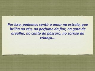 Por isso, podemos sentir o amor na estrela, que brilha no céu, no perfume da flor, na gota de orvalho, no canto do pássaro, no sorriso da criança... 