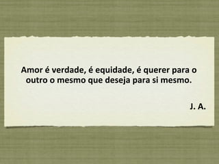 Amor é verdade, é equidade, é querer para o outro o mesmo que deseja para si mesmo. J. A. 