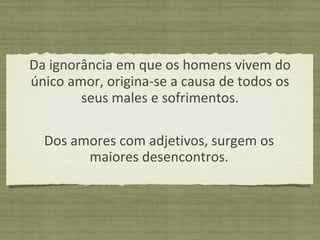 Da ignorância em que os homens vivem do único amor, origina-se a causa de todos os seus males e sofrimentos. Dos amores com adjetivos, surgem os maiores desencontros. 