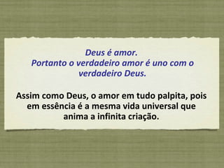 Deus é amor.  Portanto o verdadeiro amor é uno com o verdadeiro Deus. Assim como Deus, o amor em tudo palpita, pois em essência é a mesma vida universal que anima a infinita criação. 