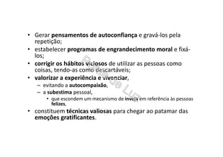 • Gerar pensamentos de autoconfiança e gravá-los pela
repetição;
• estabelecer programas de engrandecimento moral e fixá-
los;
• corrigir os hábitos viciosos de utilizar as pessoas como
coisas, tendo-as como descartáveis;
• valorizar a experiência e vivenciar,
– evitando a autocompaixão,
– a subestima pessoal,
• que escondem um mecanismo de inveja em referência às pessoas
felizes,
• constituem técnicas valiosas para chegar ao patamar das
emoções gratificantes.
 
