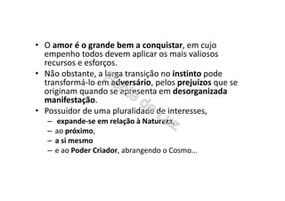 • O amor é o grande bem a conquistar, em cujo
empenho todos devem aplicar os mais valiosos
recursos e esforços.
• Não obstante, a larga transição no instinto pode
transformá-lo em adversário, pelos prejuízos que se
originam quando se apresenta em desorganizada
manifestação.
• Possuidor de uma pluralidade de interesses,
– expande-se em relação à Natureza,
– ao próximo,
– a si mesmo
– e ao Poder Criador, abrangendo o Cosmo...
 