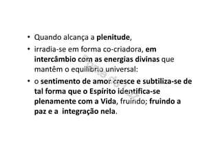 • Quando alcança a plenitude,
• irradia-se em forma co-criadora, em
intercâmbio com as energias divinas que
mantêm o equilíbrio universal:
• o sentimento de amor cresce e subtiliza-se de
tal forma que o Espírito identifica-se
plenamente com a Vida, fruindo; fruindo a
paz e a integração nela.
 