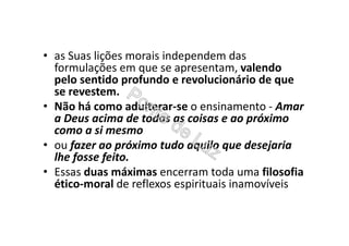 • as Suas lições morais independem das
formulações em que se apresentam, valendo
pelo sentido profundo e revolucionário de que
se revestem.
• Não há como adulterar-se o ensinamento - Amar
a Deus acima de todas as coisas e ao próximo
como a si mesmo
• ou fazer ao próximo tudo aquilo que desejaria
lhe fosse feito.
• Essas duas máximas encerram toda uma filosofia
ético-moral de reflexos espirituais inamovíveis
 
