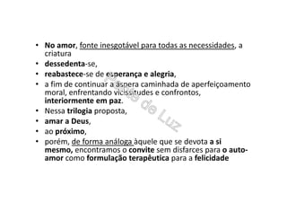 • No amor, fonte inesgotável para todas as necessidades, a
criatura
• dessedenta-se,
• reabastece-se de esperança e alegria,
• a fim de continuar a áspera caminhada de aperfeiçoamento
moral, enfrentando vicissitudes e confrontos,
interiormente em paz.
• Nessa trilogia proposta,
• amar a Deus,
• ao próximo,
• porém, de forma análoga àquele que se devota a si
mesmo, encontramos o convite sem disfarces para o auto-
amor como formulação terapêutica para a felicidade
 