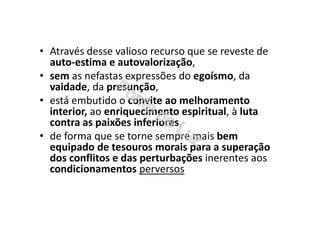 • Através desse valioso recurso que se reveste de
auto-estima e autovalorização,
• sem as nefastas expressões do egoísmo, da
vaidade, da presunção,
• está embutido o convite ao melhoramento
interior, ao enriquecimento espiritual, à luta
contra as paixões inferiores,
• de forma que se torne sempre mais bem
equipado de tesouros morais para a superação
dos conflitos e das perturbações inerentes aos
condicionamentos perversos
 
