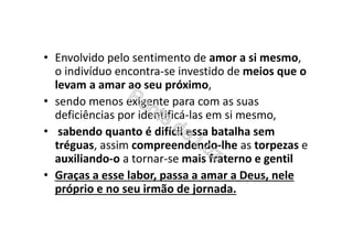 • Envolvido pelo sentimento de amor a si mesmo,
o indivíduo encontra-se investido de meios que o
levam a amar ao seu próximo,
• sendo menos exigente para com as suas
deficiências por identificá-las em si mesmo,
• sabendo quanto é difícil essa batalha sem
tréguas, assim compreendendo-lhe as torpezas e
auxiliando-o a tornar-se mais fraterno e gentil
• Graças a esse labor, passa a amar a Deus, nele
próprio e no seu irmão de jornada.
 