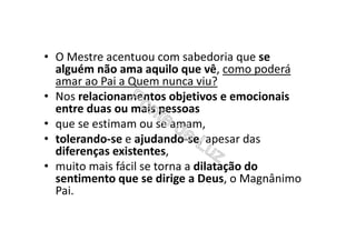 • O Mestre acentuou com sabedoria que se
alguém não ama aquilo que vê, como poderá
amar ao Pai a Quem nunca viu?
• Nos relacionamentos objetivos e emocionais
entre duas ou mais pessoas
• que se estimam ou se amam,
• tolerando-se e ajudando-se, apesar das
diferenças existentes,
• muito mais fácil se torna a dilatação do
sentimento que se dirige a Deus, o Magnânimo
Pai.
 