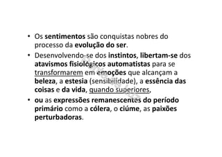 • Os sentimentos são conquistas nobres do
processo da evolução do ser.
• Desenvolvendo-se dos instintos, libertam-se dos
atavismos fisiológicos automatistas para se
transformarem em emoções que alcançam a
beleza, a estesia (sensibilidade), a essência das
coisas e da vida, quando superiores,
• ou as expressões remanescentes do período
primário como a cólera, o ciúme, as paixões
perturbadoras.
 