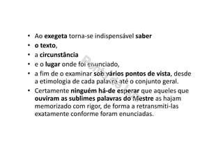 • Ao exegeta torna-se indispensável saber
• o texto,
• a circunstância
• e o lugar onde foi enunciado,
• a fim de o examinar sob vários pontos de vista, desde
a etimologia de cada palavra até o conjunto geral.
• Certamente ninguém há-de esperar que aqueles que
ouviram as sublimes palavras do Mestre as hajam
memorizado com rigor, de forma a retransmiti-las
exatamente conforme foram enunciadas.
 