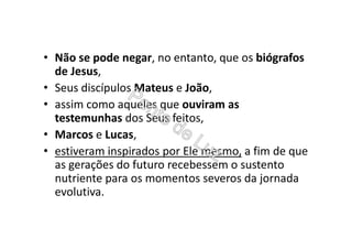 • Não se pode negar, no entanto, que os biógrafos
de Jesus,
• Seus discípulos Mateus e João,
• assim como aqueles que ouviram as
testemunhas dos Seus feitos,
• Marcos e Lucas,
• estiveram inspirados por Ele mesmo, a fim de que
as gerações do futuro recebessem o sustento
nutriente para os momentos severos da jornada
evolutiva.
 