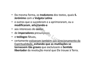 • Da mesma forma, os tradutores dos textos, quais S.
Jerónimo com a Vulgata Latina
• e outros que o sucederam e a aprimoraram, ou a
modificaram, adaptando-a
• aos interesses de castas,
• de imperadores presunçosos
• e teólogos fátuos,
• certamente estiveram também sob direcionamento da
Espiritualidade, evitando que as mutilações se
tornassem tão graves que excluíssem o Sentido
libertador da revolução moral que Ele trouxe à Terra.
 