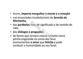 • Assim, importa mergulhar a mente e a emoção
• nos enunciados insubstituíveis do Sermão da
Montanha,
• das parábolas ricas de significado e de sentido de
vida,
• dos diálogos e pregações,
• de forma que sempre estará rutilante como
pérola engastada na coroa dos Seus
ensinamentos o amor que felicita e pode
conduzir a humanidade ao seu fanal.
 