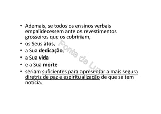 • Ademais, se todos os ensinos verbais
empalidecessem ante os revestimentos
grosseiros que os cobririam,
• os Seus atos,
• a Sua dedicação,
• a Sua vida
• e a Sua morte
• seriam suficientes para apresentar a mais segura
diretriz de paz e espiritualização de que se tem
notícia.
 