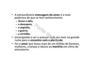 • A extraordinária mensagem do amor é a mais
poderosa de que se tem conhecimento.
– Vence o ódio,
– o desespero,
– a angústia,
– a guerra,
– a servidão,
• encorajando o ser a avançar cada vez mais no grande
rumo para o encontro com a plenitude.
• Foi o amor que levou mais de um milhão de homens,
mulheres, crianças e idosos ao martírio em clima de
entusiasmo
 