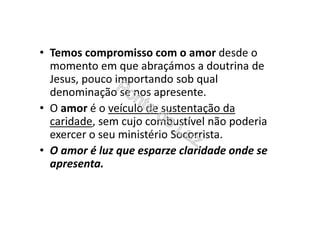 • Temos compromisso com o amor desde o
momento em que abraçámos a doutrina de
Jesus, pouco importando sob qual
denominação se nos apresente.
• O amor é o veículo de sustentação da
caridade, sem cujo combustível não poderia
exercer o seu ministério Socorrista.
• O amor é luz que esparze claridade onde se
apresenta.
 