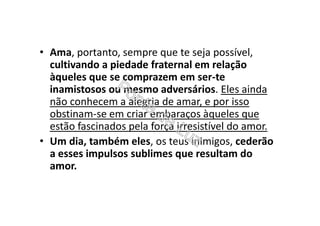 • Ama, portanto, sempre que te seja possível,
cultivando a piedade fraternal em relação
àqueles que se comprazem em ser-te
inamistosos ou mesmo adversários. Eles ainda
não conhecem a alegria de amar, e por isso
obstinam-se em criar embaraços àqueles que
estão fascinados pela força irresistível do amor.
• Um dia, também eles, os teus inimigos, cederão
a esses impulsos sublimes que resultam do
amor.
 