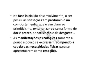 • Na fase inicial do desenvolvimento, o ser
possui as sensações em predomínio no
comportamento, que o vinculam ao
primitivismo, exteriorizando-se na forma de
dor e prazer, de satisfação e de desgosto...
• As manifestações psicológicas somente a
pouco a pouco se expressam, rompendo a
cadeia das necessidades físicas para se
apresentarem como emoções.
 