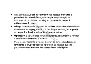 • Nesse processo, o ser é prisioneiro dos desejos imediatos e
grosseiros da sobrevivência, com insight de percepção da
harmonia, do equilíbrio, das alegrias que não decorrem do
estômago ou do sexo.
• O largo trânsito pelos impulsos do instinto deixa condicionamentos
que devem ser reprogramados, a fim de que as emoções superem
as cargas dos desejos e do utilitarismo ancestrais.
• O primeiro, e certamente o mais importante, sentimento a romper
o presídio dos instintos, é o amor.
• De começo, mediante a vinculação atávica com os genitores, os
familiares, o grupo social que o protege, as pessoas que lhe
propiciam o atendimento das necessidades fisiológicas.
 