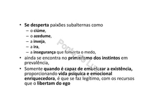 • Se desperta paixões subalternas como
– o ciúme,
– o azedume,
– a inveja,
– a ira,
– a insegurança que fomenta o medo,
• ainda se encontra no primarismo dos instintos em
prevalência,
• Somente quando é capaz de embelezar a existência,
proporcionando vida psíquica e emocional
enriquecedora, é que se faz legítimo, com os recursos
que o libertam do ego
 