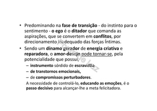 • Predominando na fase de transição - do instinto para o
sentimento - o ego é o ditador que comanda as
aspirações, que se convertem em conflitos, por
direcionamento inadequado das forças Íntimas.
• Sendo um dínamo gerador de energia criativa e
reparadora, o amor-desejo pode tornar-se, pela
potencialidade que possui,
– instrumento sórdido de escravidão,
– de transtornos emocionais,
– de compromissos perturbadores.
A necessidade de controlá-lo, educando as emoções, é o
passo decisivo para alcançar-lhe a meta felicitadora.
 