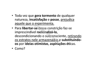 • Toda vez que gera tormento de qualquer
natureza, insatisfação e posse, prejudica
aquele que o experimenta.
• Para libertar-se dessa constrição faz-se
imprescindível racionalizá-lo,
descondicionando o subconsciente, retirando
os estratos nele armazenados e substituindo-
os por ideias otimistas, aspirações éticas.
• Como?
 