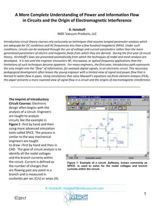 1
A More Complete Understanding of Power and Information Flow
in Circuits and the Origin of Electromagnetic Interference
R. Holoboff
MDC Vacuum Products, LLC
Introductory circuit theory courses rely exclusively on techniques that assume lumped parameter analysis which
are adequate for DC conditions and AC frequencies less than a few hundred megahertz (MHz). Under such
conditions, circuits can be analyzed through the use of voltage and current parameters rather than the more
generalized parameters of electric and magnetic fields from which they are derived. During the first year of circuit
theory, Kirchhoff’s laws are presented axiomatically from which the techniques of nodal and mesh analysis are
developed. It is not until the engineer encounters RF, microwave, or optical frequency applications that the
limitations of such techniques become apparent. For many engineers, the first-year, introductory path represents
the only insight into the “flow” of information, for example digital signals, in an electronic circuit. This necessary
pedagogical development often leaves the young engineer with a limited view of signal and power flow that is
likened to water flow in pipes. Using simulations that solve Maxwell’s equations via finite element analysis (FEA),
this paper presents a more nuanced view of signal flow in a circuit and the origins of electromagnetic interference.
The Imprint of Introductory
Circuit Courses: Electronic
design often begins with the
analysis of a circuit. Engineers
are taught to analyze
circuits like the example in
Figure 1 -first by hand and then
using more advanced simulation
tools called SPICE. The process is
similar to the way mechanical
engineers are taught
to draw –first by hand and then in
CAD. The goal of circuit analysis is to
identify all the nodal voltages
and the branch currents within
the circuit. Current is defined as
the number of charges that
are flowing past any point in a
branch and is measured in
coulombs per sec (C/s) or amps (A).
Figure 1: Example of a circuit. Software, known commonly as
SPICE, is used to solve for the nodal voltages and branch
currents within the circuit.
©2017
R. Holoboff, rholoboff@mdcvacuum.com
 