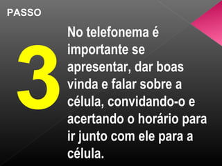 PASSO
3
No telefonema é
importante se
apresentar, dar boas
vinda e falar sobre a
célula, convidando-o e
acertando o horário para
ir junto com ele para a
célula.
 