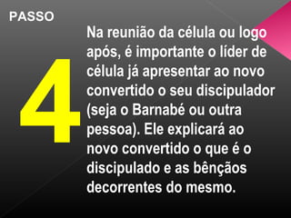 PASSO
4
Na reunião da célula ou logo
após, é importante o líder de
célula já apresentar ao novo
convertido o seu discipulador
(seja o Barnabé ou outra
pessoa). Ele explicará ao
novo convertido o que é o
discipulado e as bênçãos
decorrentes do mesmo.
 