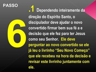 PASSO
6
.1 Dependendo inteiramente da
direção do Espírito Santo, o
discipulador deve ajudar o novo
convertido firmar bem sua fé a e
decisão que ele fez para ter Jesus
como seu Senhor. Ele deve
perguntar ao novo convertido se ele
já leu o livrinho “Seu Novo Começo”
que ele recebeu na hora da decisão e
revisar este livrinho juntamente com
ele.
 