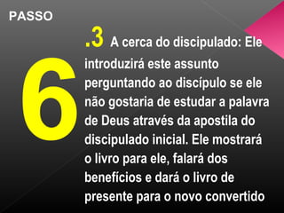 PASSO
6
.3 A cerca do discipulado: Ele
introduzirá este assunto
perguntando ao discípulo se ele
não gostaria de estudar a palavra
de Deus através da apostila do
discipulado inicial. Ele mostrará
o livro para ele, falará dos
benefícios e dará o livro de
presente para o novo convertido
 