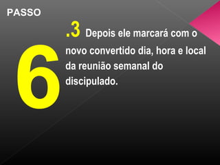PASSO
6
.3 Depois ele marcará com o
novo convertido dia, hora e local
da reunião semanal do
discipulado.
 